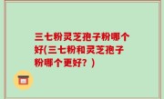 三七粉灵芝孢子粉哪个好(三七粉和灵芝孢子粉哪个更好？)