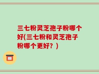 三七粉灵芝孢子粉哪个好(三七粉和灵芝孢子粉哪个更好？)