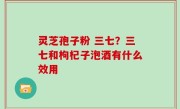灵芝孢子粉 三七？三七和枸杞子泡酒有什么效用