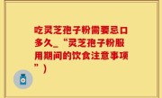 吃灵芝孢子粉需要忌口多久_“灵芝孢子粉服用期间的饮食注意事项”)