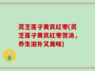 灵芝莲子黄芪红枣(灵芝莲子黄芪红枣煲汤，养生滋补又美味)