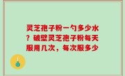 灵芝孢子粉一勺多少水？破壁灵芝孢子粉每天服用几次，每次服多少