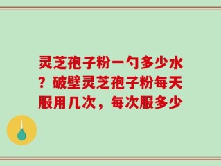 灵芝孢子粉一勺多少水？破壁灵芝孢子粉每天服用几次，每次服多少
