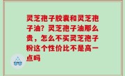 灵芝孢子胶囊和灵芝孢子油？灵芝孢子油那么贵，怎么不买灵芝孢子粉这个性价比不是高一点吗