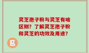 灵芝孢子粉与灵芝有啥区别？了解灵芝孢子粉和灵芝的功效及用途？