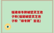 福建绿冬牌破壁灵芝孢子粉(福建破壁灵芝孢子粉“绿冬牌”首选)