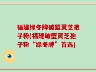 福建绿冬牌破壁灵芝孢子粉(福建破壁灵芝孢子粉“绿冬牌”首选)
