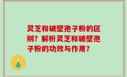 灵芝和破壁孢子粉的区别？解析灵芝和破壁孢子粉的功效与作用？