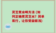 灵芝煮水喝方法 (如何正确煮灵芝水？简单易行，让你受益匪浅)
