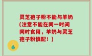 灵芝孢子粉不能与羊奶(注意不能在同一时间同时食用，羊奶与灵芝孢子粉慎配！)
