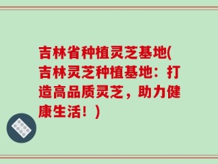 吉林省种植灵芝基地(吉林灵芝种植基地：打造高品质灵芝，助力健康生活！)