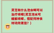 灵芝和什么泡水喝可以治疗咳嗽(灵芝泡水可缓解咳嗽，搭配何种食材功效更佳？)