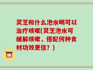 灵芝和什么泡水喝可以治疗咳嗽(灵芝泡水可缓解咳嗽，搭配何种食材功效更佳？)