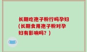 长期吃孢子粉行吗孕妇(长期食用孢子粉对孕妇有影响吗？)