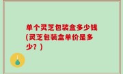 单个灵芝包装盒多少钱(灵芝包装盒单价是多少？)