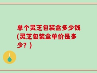单个灵芝包装盒多少钱(灵芝包装盒单价是多少？)