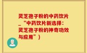 灵芝孢子粉的中药饮片_“中药饮片新选择：灵芝孢子粉的神奇功效与应用”)