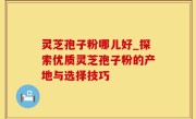 灵芝孢子粉哪儿好_探索优质灵芝孢子粉的产地与选择技巧