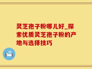 灵芝孢子粉哪儿好_探索优质灵芝孢子粉的产地与选择技巧