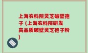 上海农科院灵芝破壁孢子 (上海农科院研发高品质破壁灵芝孢子粉)