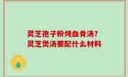 灵芝孢子粉炖血骨汤？灵芝煲汤要配什么材料