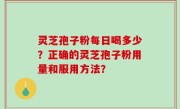 灵芝孢子粉每日喝多少？正确的灵芝孢子粉用量和服用方法？