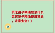 灵芝孢子精油禁忌什么灵芝孢子精油使用禁忌，注意安全！)