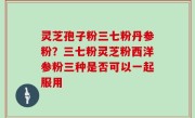 灵芝孢子粉三七粉丹参粉？三七粉灵芝粉西洋参粉三种是否可以一起服用