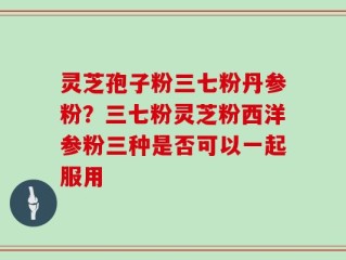 灵芝孢子粉三七粉丹参粉？三七粉灵芝粉西洋参粉三种是否可以一起服用