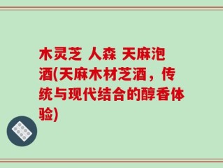 木灵芝 人森 天麻泡酒(天麻木材芝酒，传统与现代结合的醇香体验)