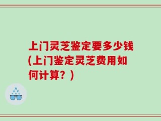 上门灵芝鉴定要多少钱(上门鉴定灵芝费用如何计算？)