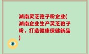 湖南灵芝孢子粉企业(湖南企业生产灵芝孢子粉，打造健康保健新品)