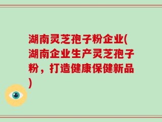 湖南灵芝孢子粉企业(湖南企业生产灵芝孢子粉，打造健康保健新品)