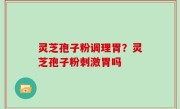 灵芝孢子粉调理胃？灵芝孢子粉刺激胃吗