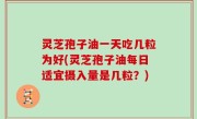 灵芝孢子油一天吃几粒为好(灵芝孢子油每日适宜摄入量是几粒？)