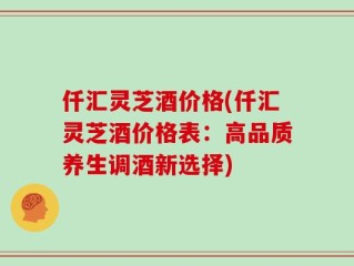 仟汇灵芝酒价格(仟汇灵芝酒价格表：高品质养生调酒新选择)