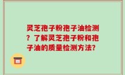 灵芝孢子粉孢子油检测？了解灵芝孢子粉和孢子油的质量检测方法？