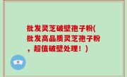 批发灵芝破壁孢子粉(批发高品质灵芝孢子粉，超值破壁处理！)