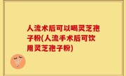 人流术后可以喝灵芝孢子粉(人流手术后可饮用灵芝孢子粉)