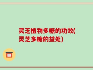 灵芝植物多糖的功效(灵芝多糖的益处)