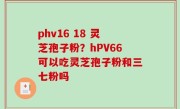 phv16 18 灵芝孢子粉？hPV66可以吃灵芝孢子粉和三七粉吗