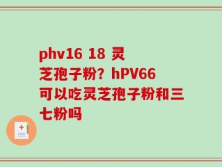 phv16 18 灵芝孢子粉？hPV66可以吃灵芝孢子粉和三七粉吗