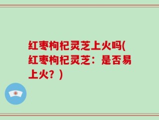 红枣枸杞灵芝上火吗(红枣枸杞灵芝：是否易上火？)
