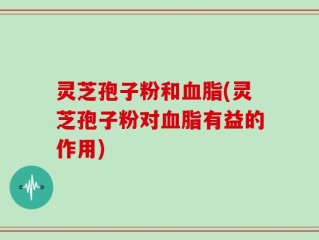 灵芝孢子粉和血脂(灵芝孢子粉对血脂有益的作用)