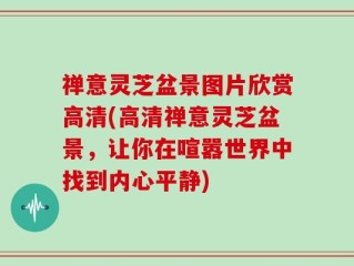 禅意灵芝盆景图片欣赏高清(高清禅意灵芝盆景，让你在喧嚣世界中找到内心平静)