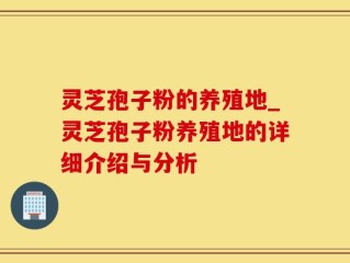 灵芝孢子粉的养殖地_灵芝孢子粉养殖地的详细介绍与分析