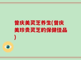 曾庆美灵芝养生(曾庆美珍贵灵芝的保健佳品)
