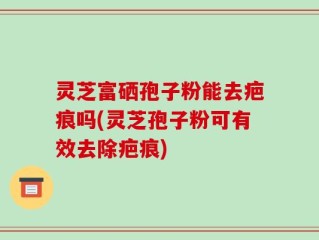 灵芝富硒孢子粉能去疤痕吗(灵芝孢子粉可有效去除疤痕)