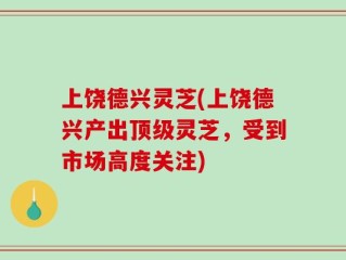 上饶德兴灵芝(上饶德兴产出顶级灵芝，受到市场高度关注)