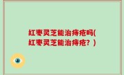 红枣灵芝能治痔疮吗(红枣灵芝能治痔疮？)